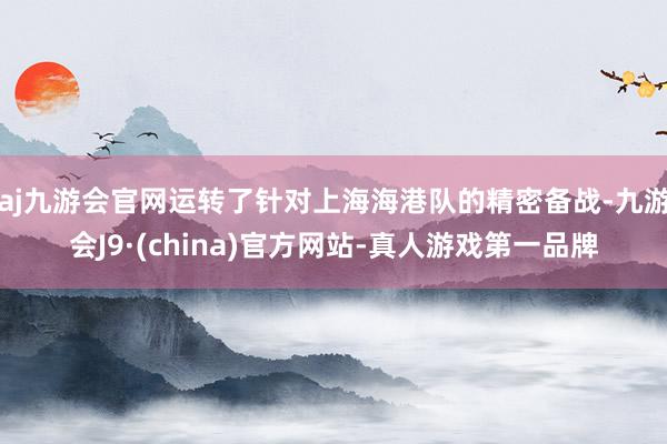 aj九游会官网运转了针对上海海港队的精密备战-九游会J9·(china)官方网站-真人游戏第一品牌