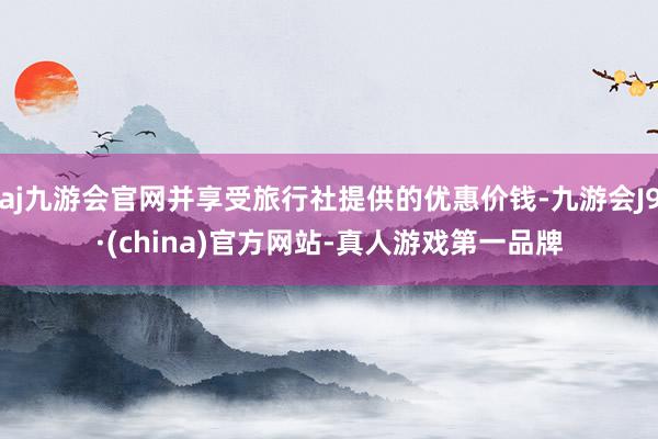 aj九游会官网并享受旅行社提供的优惠价钱-九游会J9·(china)官方网站-真人游戏第一品牌