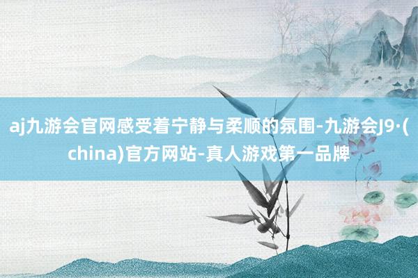 aj九游会官网感受着宁静与柔顺的氛围-九游会J9·(china)官方网站-真人游戏第一品牌