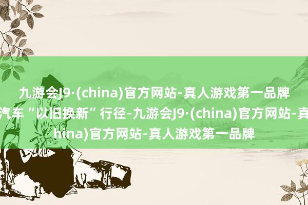 九游会J9·(china)官方网站-真人游戏第一品牌在湖南最初启动汽车“以旧换新”行径-九游会J9·(china)官方网站-真人游戏第一品牌