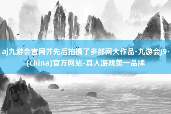 aj九游会官网并先后拍摄了多部网大作品-九游会J9·(china)官方网站-真人游戏第一品牌