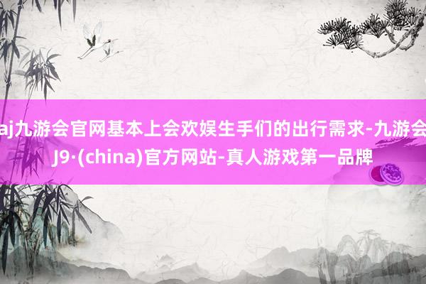 aj九游会官网基本上会欢娱生手们的出行需求-九游会J9·(china)官方网站-真人游戏第一品牌