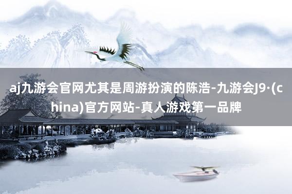 aj九游会官网尤其是周游扮演的陈浩-九游会J9·(china)官方网站-真人游戏第一品牌
