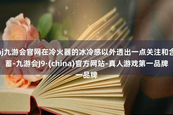 aj九游会官网在冷火器的冰冷感以外透出一点关注和含蓄-九游会J9·(china)官方网站-真人游戏第一品牌