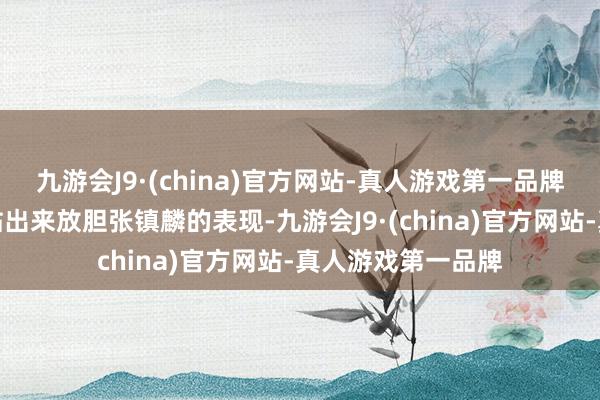 九游会J9·(china)官方网站-真人游戏第一品牌注目端更是主动站出来放胆张镇麟的表现-九游会J9·(china)官方网站-真人游戏第一品牌