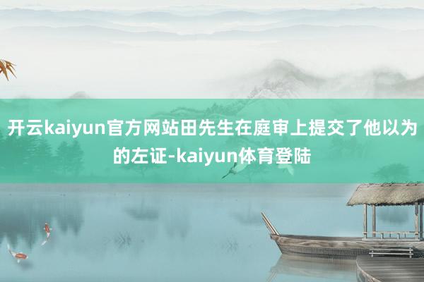 开云kaiyun官方网站田先生在庭审上提交了他以为的左证-kaiyun体育登陆