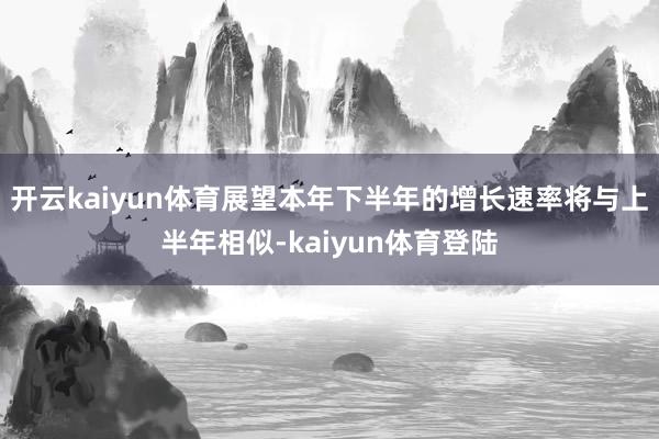 开云kaiyun体育展望本年下半年的增长速率将与上半年相似-kaiyun体育登陆