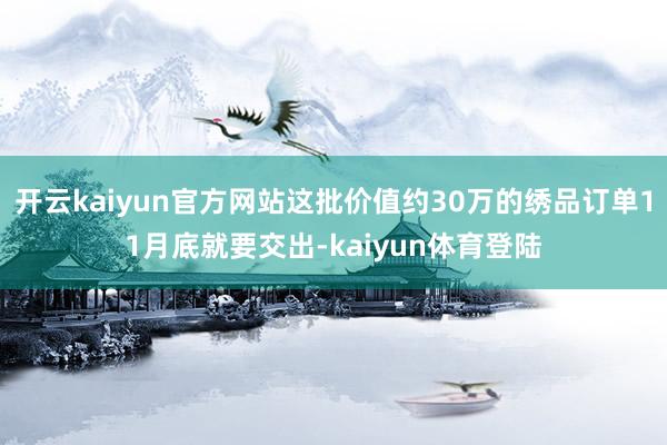开云kaiyun官方网站这批价值约30万的绣品订单11月底就要交出-kaiyun体育登陆