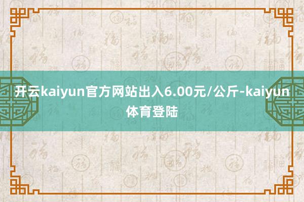 开云kaiyun官方网站出入6.00元/公斤-kaiyun体育登陆