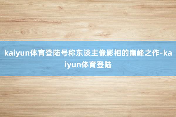 kaiyun体育登陆号称东谈主像影相的巅峰之作-kaiyun体育登陆