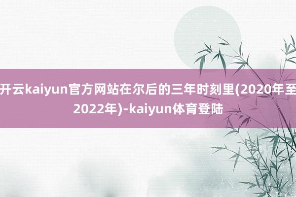 开云kaiyun官方网站在尔后的三年时刻里(2020年至2022年)-kaiyun体育登陆