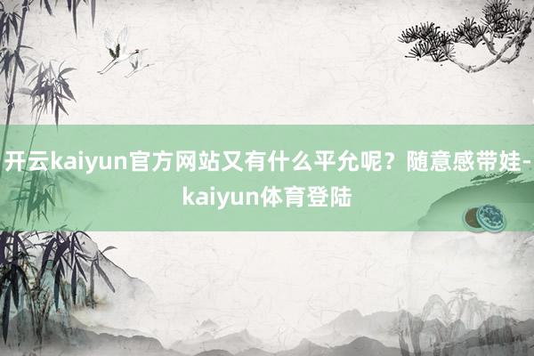 开云kaiyun官方网站又有什么平允呢？随意感带娃-kaiyun体育登陆