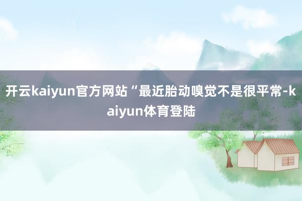 开云kaiyun官方网站“最近胎动嗅觉不是很平常-kaiyun体育登陆