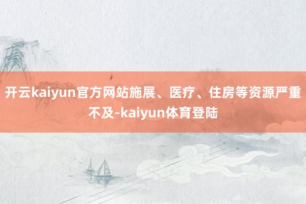 开云kaiyun官方网站施展、医疗、住房等资源严重不及-kaiyun体育登陆