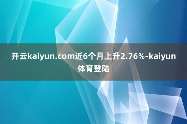 开云kaiyun.com近6个月上升2.76%-kaiyun体育登陆