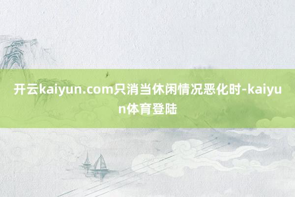开云kaiyun.com只消当休闲情况恶化时-kaiyun体育登陆
