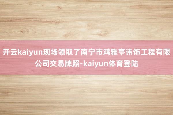 开云kaiyun现场领取了南宁市鸿雅亭讳饰工程有限公司交易牌照-kaiyun体育登陆