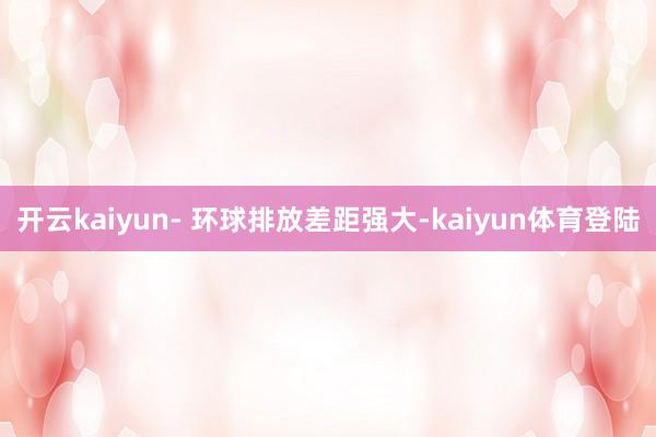 开云kaiyun- 环球排放差距强大-kaiyun体育登陆