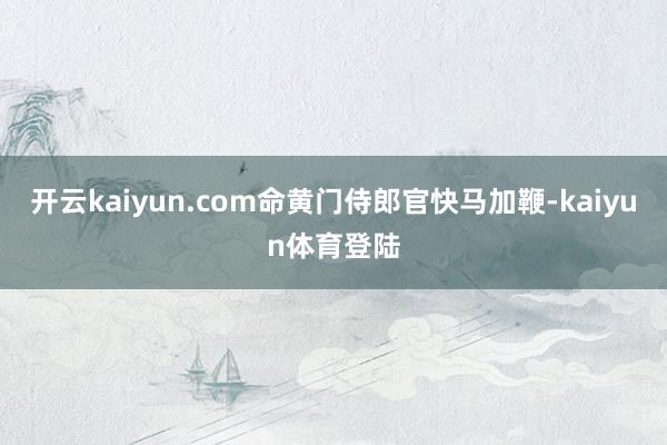 开云kaiyun.com命黄门侍郎官快马加鞭-kaiyun体育登陆