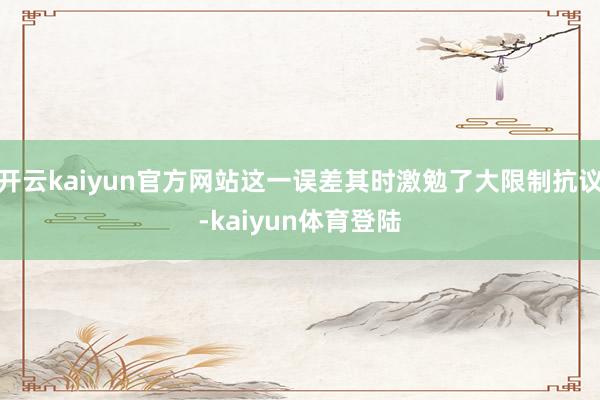 开云kaiyun官方网站这一误差其时激勉了大限制抗议-kaiyun体育登陆
