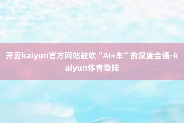 开云kaiyun官方网站鼓吹“AI+车”的深度会通-kaiyun体育登陆