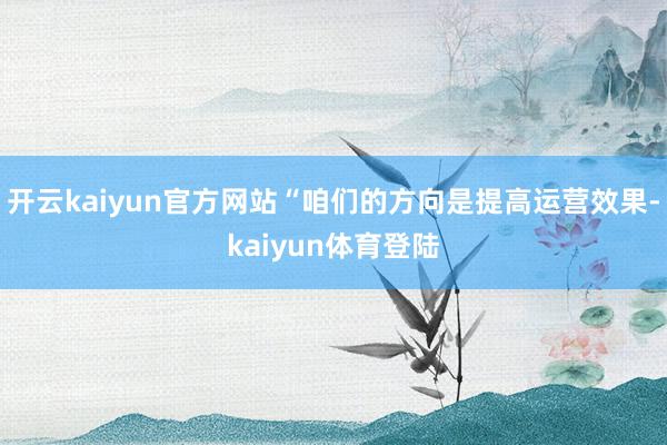 开云kaiyun官方网站“咱们的方向是提高运营效果-kaiyun体育登陆