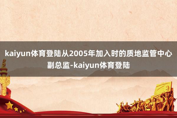 kaiyun体育登陆从2005年加入时的质地监管中心副总监-kaiyun体育登陆