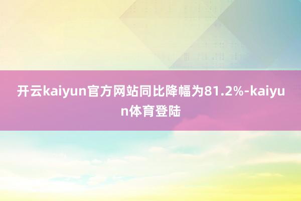 开云kaiyun官方网站同比降幅为81.2%-kaiyun体育登陆
