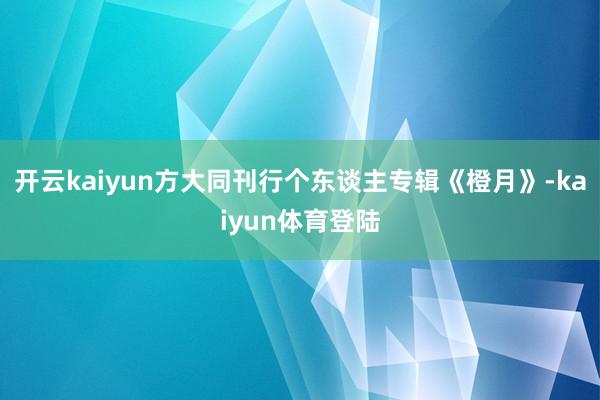 开云kaiyun方大同刊行个东谈主专辑《橙月》-kaiyun体育登陆