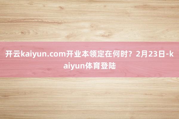开云kaiyun.com开业本领定在何时？2月23日-kaiyun体育登陆