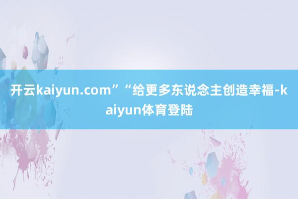 开云kaiyun.com”“给更多东说念主创造幸福-kaiyun体育登陆