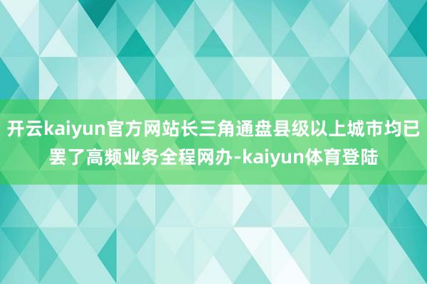 开云kaiyun官方网站长三角通盘县级以上城市均已罢了高频业务全程网办-kaiyun体育登陆