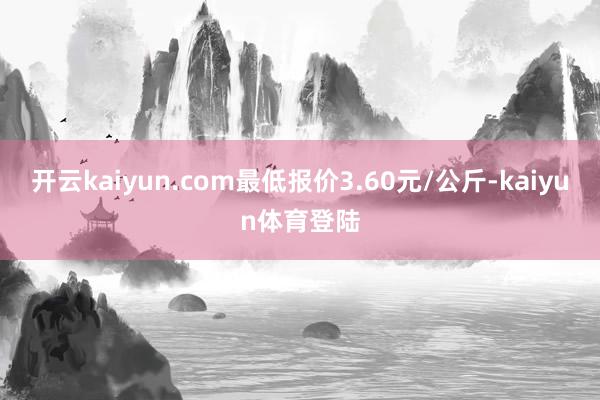 开云kaiyun.com最低报价3.60元/公斤-kaiyun体育登陆