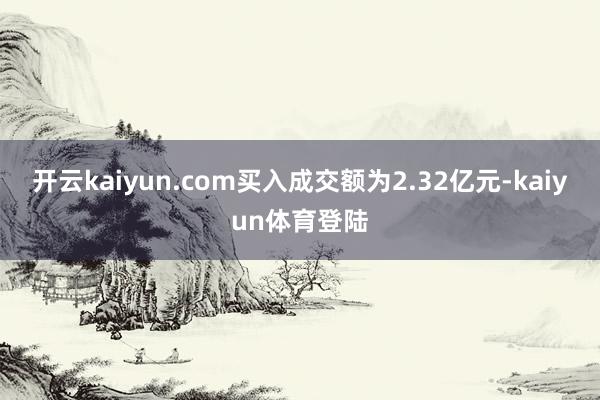 开云kaiyun.com买入成交额为2.32亿元-kaiyun体育登陆