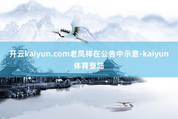 开云kaiyun.com　　老凤祥在公告中示意-kaiyun体育登陆