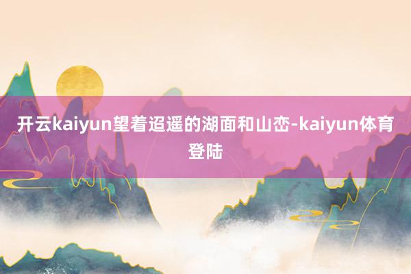 开云kaiyun望着迢遥的湖面和山峦-kaiyun体育登陆