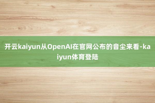 开云kaiyun从OpenAI在官网公布的音尘来看-kaiyun体育登陆
