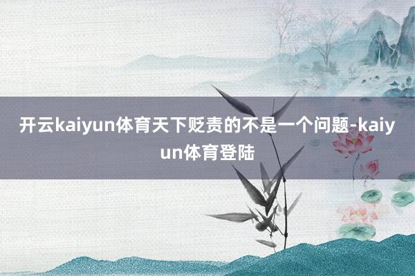 开云kaiyun体育天下贬责的不是一个问题-kaiyun体育登陆