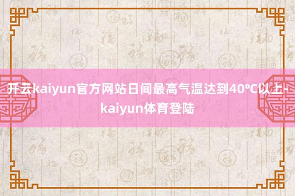 开云kaiyun官方网站日间最高气温达到40℃以上-kaiyun体育登陆