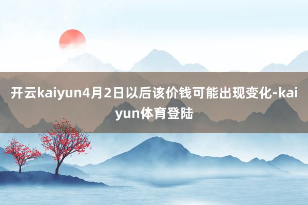 开云kaiyun4月2日以后该价钱可能出现变化-kaiyun体育登陆