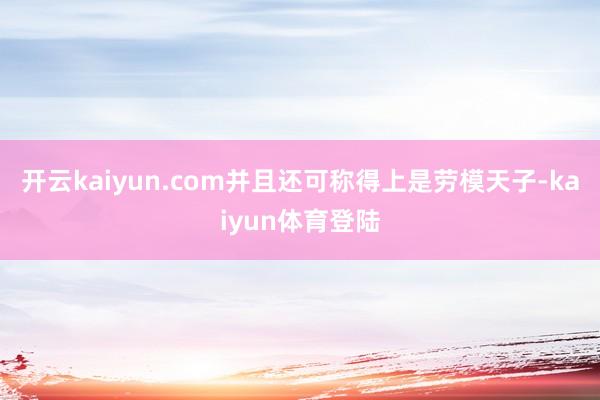 开云kaiyun.com并且还可称得上是劳模天子-kaiyun体育登陆