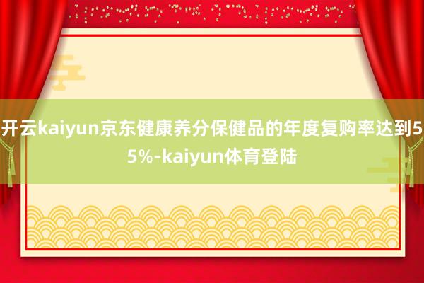 开云kaiyun京东健康养分保健品的年度复购率达到55%-kaiyun体育登陆