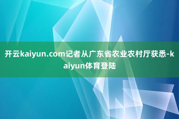 开云kaiyun.com记者从广东省农业农村厅获悉-kaiyun体育登陆