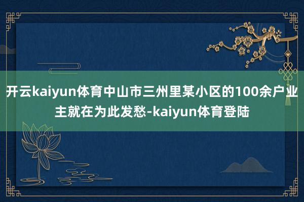 开云kaiyun体育中山市三州里某小区的100余户业主就在为此发愁-kaiyun体育登陆