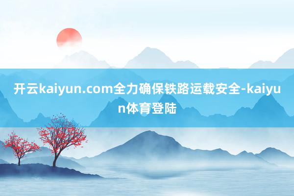 开云kaiyun.com全力确保铁路运载安全-kaiyun体育登陆