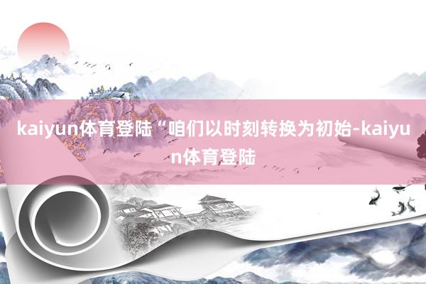 kaiyun体育登陆“咱们以时刻转换为初始-kaiyun体育登陆