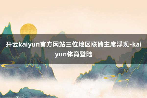 开云kaiyun官方网站三位地区联储主席浮现-kaiyun体育登陆