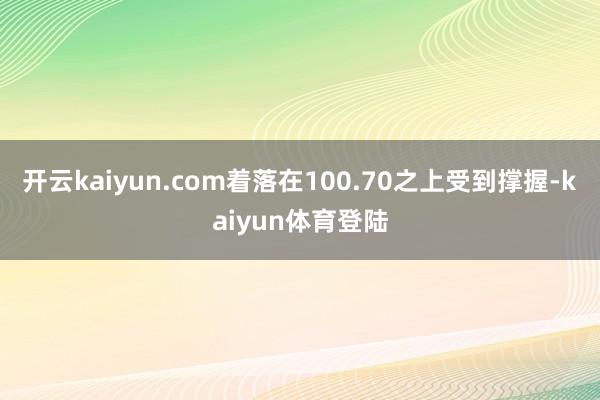 开云kaiyun.com着落在100.70之上受到撑握-kaiyun体育登陆