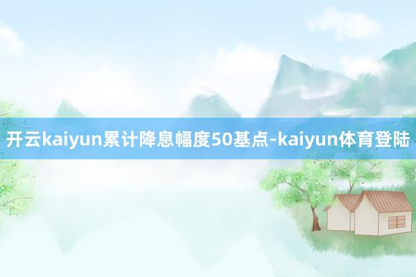 开云kaiyun累计降息幅度50基点-kaiyun体育登陆