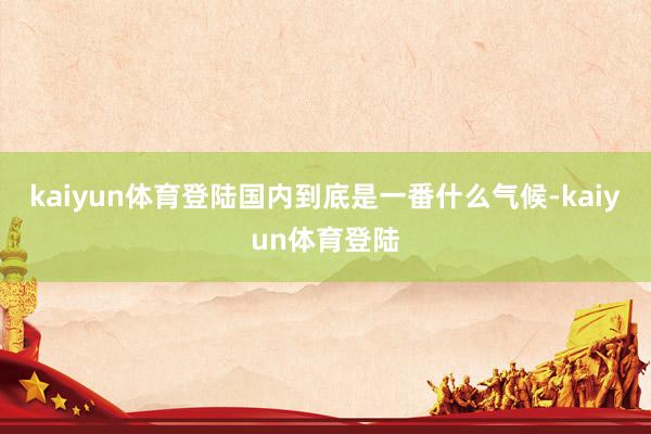 kaiyun体育登陆国内到底是一番什么气候-kaiyun体育登陆